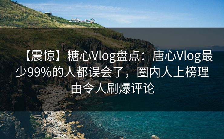 【震惊】糖心Vlog盘点：唐心Vlog最少99%的人都误会了，圈内人上榜理由令人刷爆评论