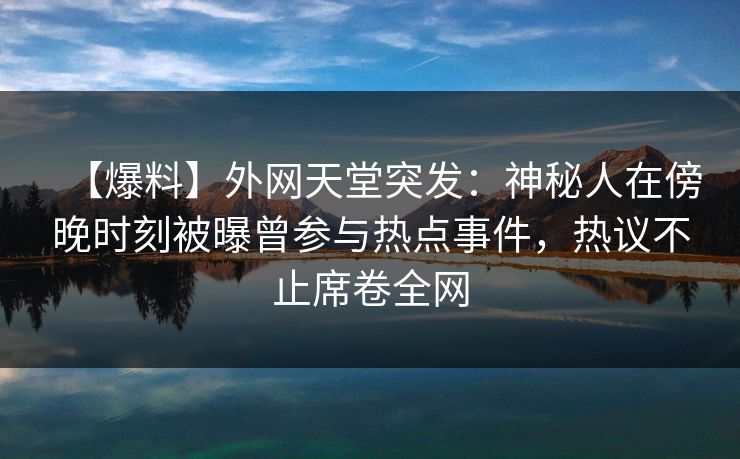 【爆料】外网天堂突发：神秘人在傍晚时刻被曝曾参与热点事件，热议不止席卷全网