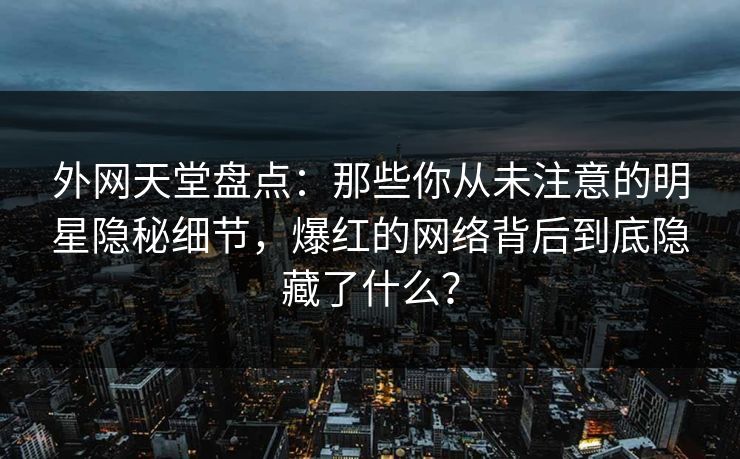 外网天堂盘点：那些你从未注意的明星隐秘细节，爆红的网络背后到底隐藏了什么？