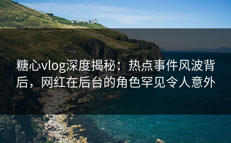 糖心vlog深度揭秘：热点事件风波背后，网红在后台的角色罕见令人意外