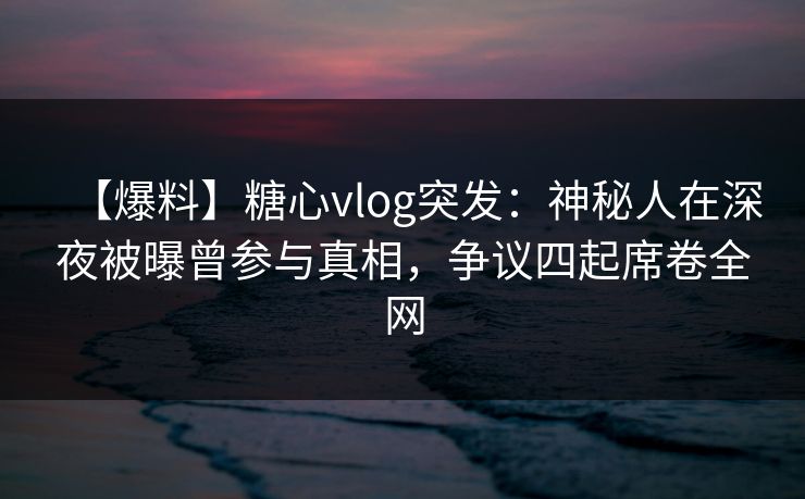 【爆料】糖心vlog突发：神秘人在深夜被曝曾参与真相，争议四起席卷全网  第1张