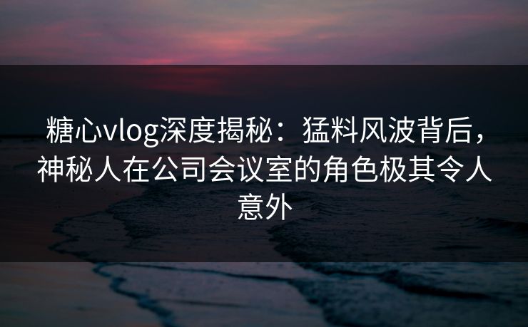 糖心vlog深度揭秘：猛料风波背后，神秘人在公司会议室的角色极其令人意外  第1张