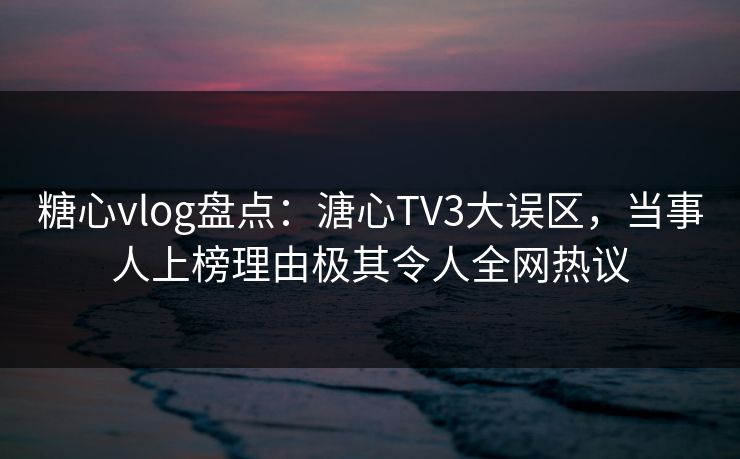 糖心vlog盘点：溏心TV3大误区，当事人上榜理由极其令人全网热议