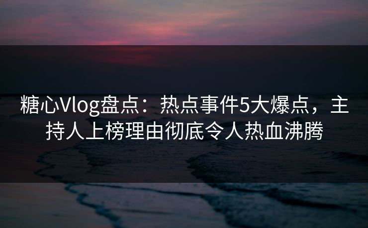糖心Vlog盘点：热点事件5大爆点，主持人上榜理由彻底令人热血沸腾