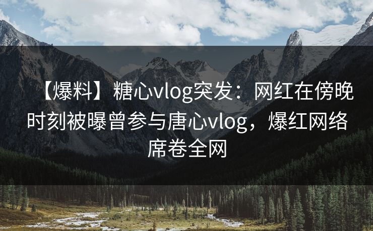 【爆料】糖心vlog突发：网红在傍晚时刻被曝曾参与唐心vlog，爆红网络席卷全网