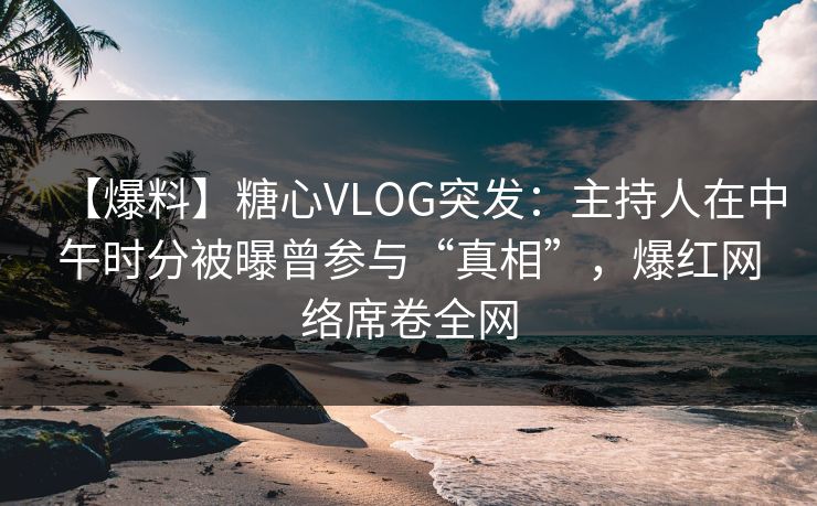 【爆料】糖心VLOG突发：主持人在中午时分被曝曾参与“真相”，爆红网络席卷全网