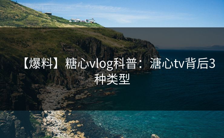 【爆料】糖心vlog科普：溏心tv背后3种类型
