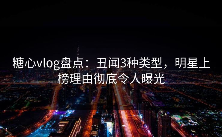 糖心vlog盘点：丑闻3种类型，明星上榜理由彻底令人曝光