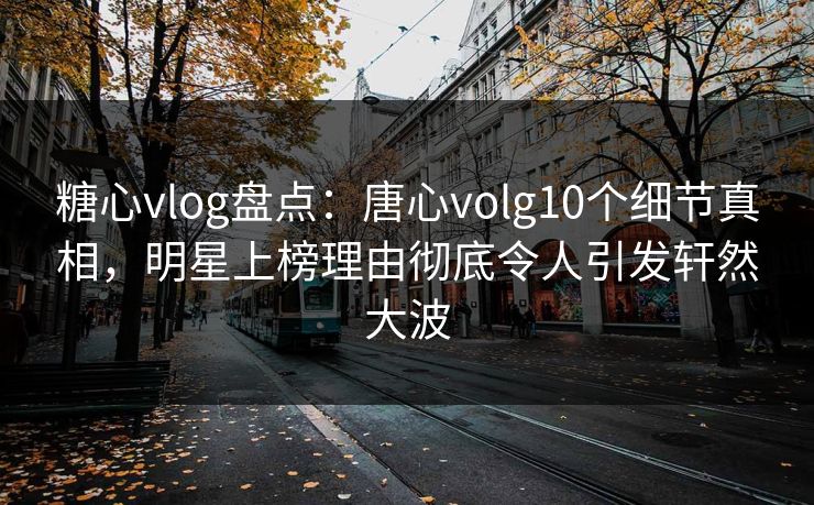 糖心vlog盘点：唐心volg10个细节真相，明星上榜理由彻底令人引发轩然大波