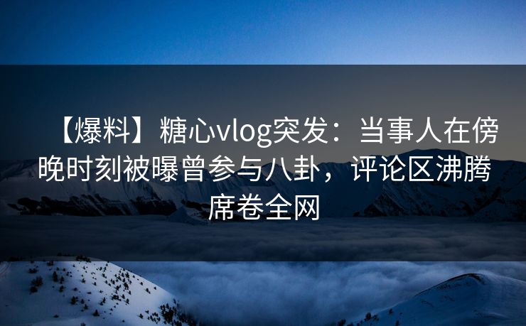 【爆料】糖心vlog突发：当事人在傍晚时刻被曝曾参与八卦，评论区沸腾席卷全网  第1张
