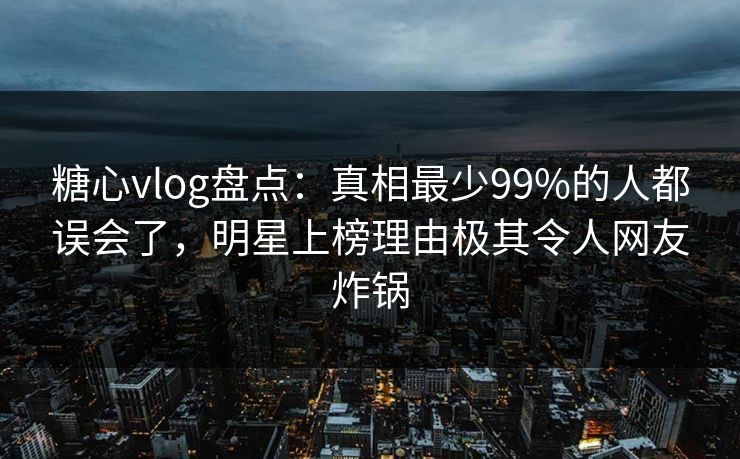 糖心vlog盘点：真相最少99%的人都误会了，明星上榜理由极其令人网友炸锅