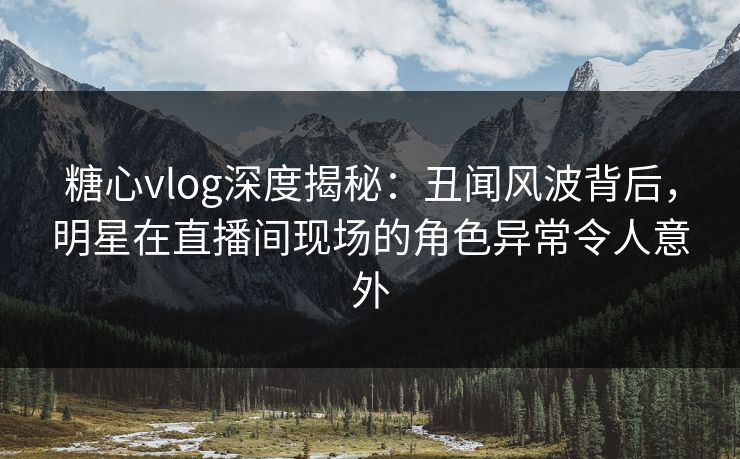 糖心vlog深度揭秘：丑闻风波背后，明星在直播间现场的角色异常令人意外