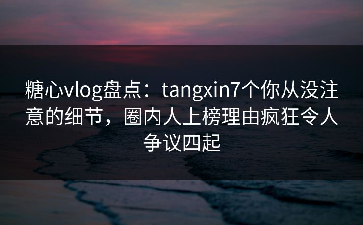 糖心vlog盘点：tangxin7个你从没注意的细节，圈内人上榜理由疯狂令人争议四起