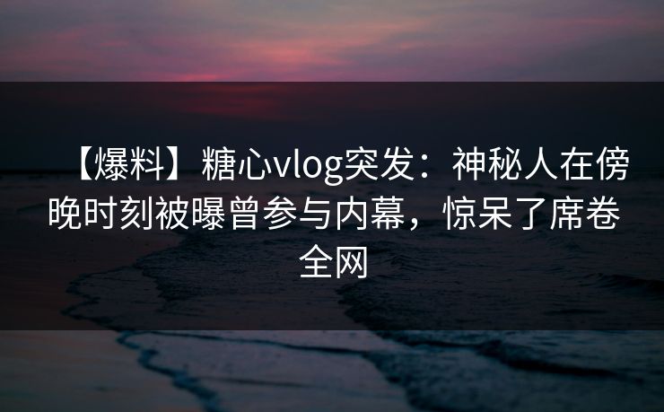 【爆料】糖心vlog突发：神秘人在傍晚时刻被曝曾参与内幕，惊呆了席卷全网