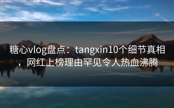 糖心vlog盘点：tangxin10个细节真相，网红上榜理由罕见令人热血沸腾  第1张