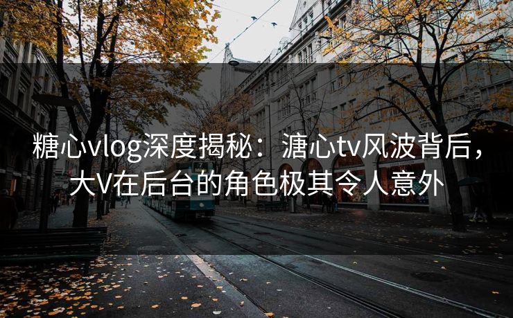 糖心vlog深度揭秘：溏心tv风波背后，大V在后台的角色极其令人意外
