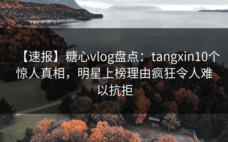 【速报】糖心vlog盘点：tangxin10个惊人真相，明星上榜理由疯狂令人难以抗拒