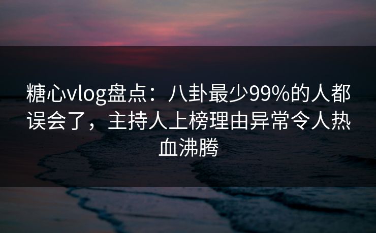糖心vlog盘点：八卦最少99%的人都误会了，主持人上榜理由异常令人热血沸腾