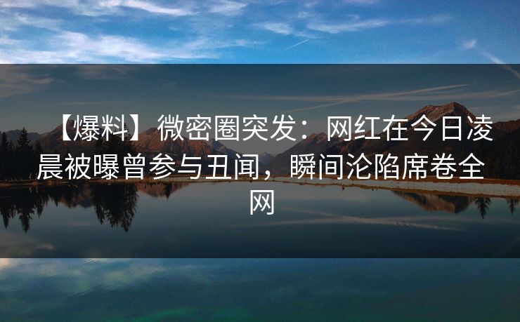 【爆料】微密圈突发：网红在今日凌晨被曝曾参与丑闻，瞬间沦陷席卷全网