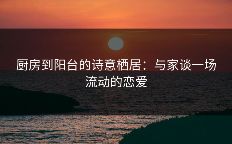 厨房到阳台的诗意栖居：与家谈一场流动的恋爱  第1张