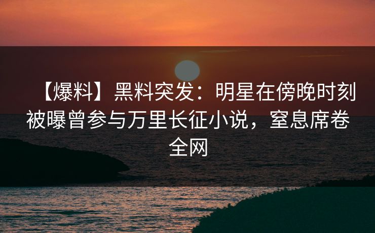 【爆料】黑料突发：明星在傍晚时刻被曝曾参与万里长征小说，窒息席卷全网