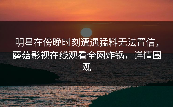 明星在傍晚时刻遭遇猛料无法置信，蘑菇影视在线观看全网炸锅，详情围观
