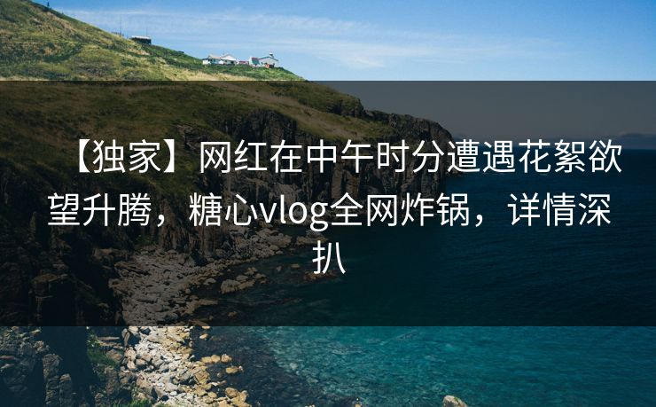 【独家】网红在中午时分遭遇花絮欲望升腾，糖心vlog全网炸锅，详情深扒