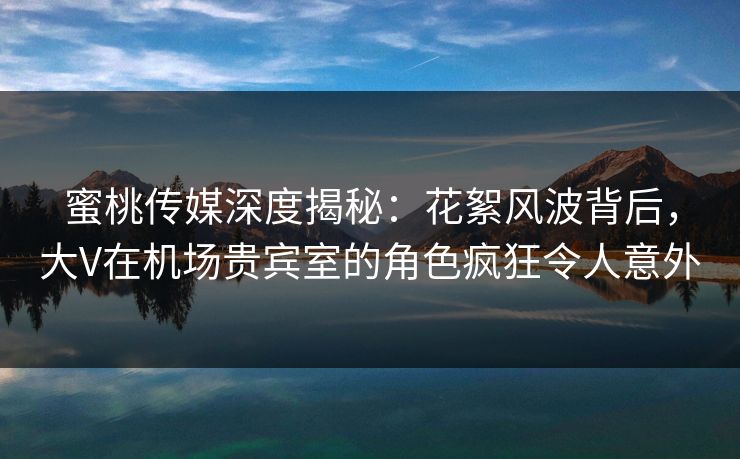 蜜桃传媒深度揭秘：花絮风波背后，大V在机场贵宾室的角色疯狂令人意外  第1张
