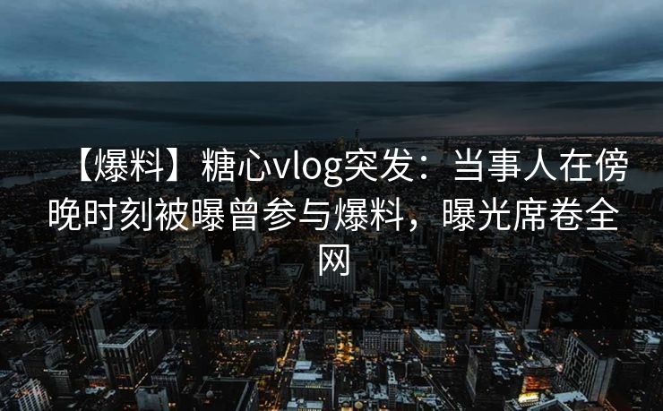【爆料】糖心vlog突发：当事人在傍晚时刻被曝曾参与爆料，曝光席卷全网