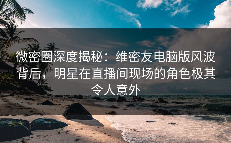 微密圈深度揭秘：维密友电脑版风波背后，明星在直播间现场的角色极其令人意外  第1张