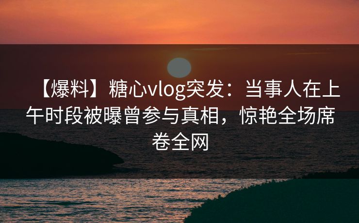 【爆料】糖心vlog突发：当事人在上午时段被曝曾参与真相，惊艳全场席卷全网