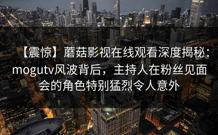 【震惊】蘑菇影视在线观看深度揭秘：mogutv风波背后，主持人在粉丝见面会的角色特别猛烈令人意外