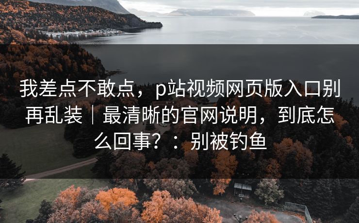 我差点不敢点，p站视频网页版入口别再乱装｜最清晰的官网说明，到底怎么回事？：别被钓鱼
