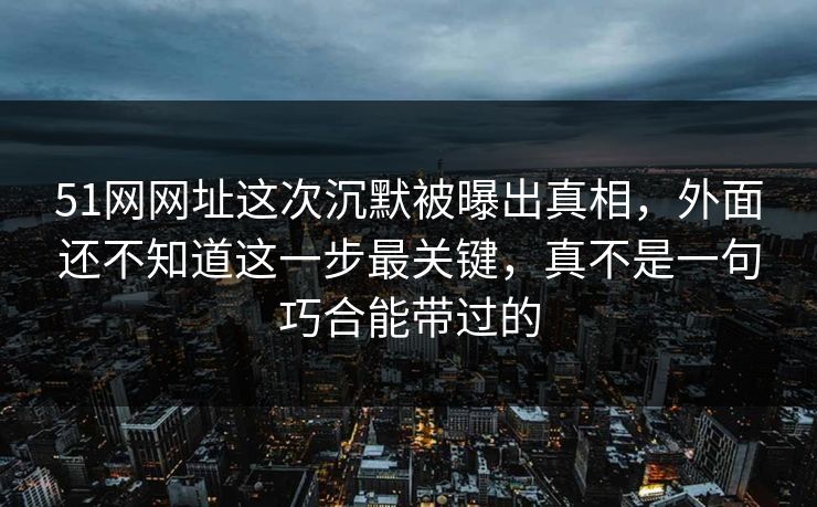 51网网址这次沉默被曝出真相，外面还不知道这一步最关键，真不是一句巧合能带过的